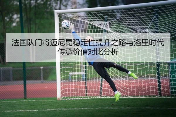 法国队门将迈尼昂稳定性提升之路与洛里时代传承价值对比分析