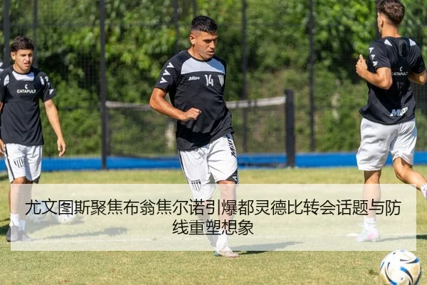 尤文图斯聚焦布翁焦尔诺引爆都灵德比转会话题与防线重塑想象