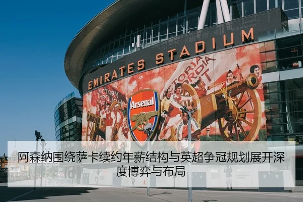 阿森纳围绕萨卡续约年薪结构与英超争冠规划展开深度博弈与布局