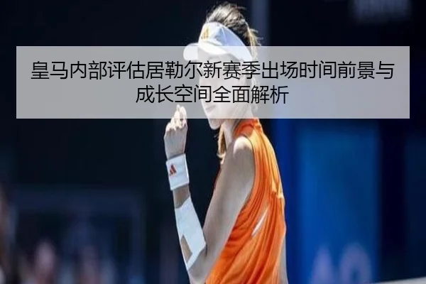 皇马内部评估居勒尔新赛季出场时间前景与成长空间全面解析